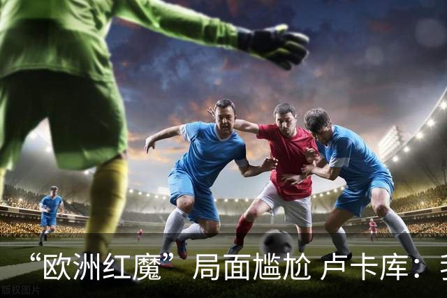“欧洲红魔”局面尴尬 卢卡库：我们不想现在回家